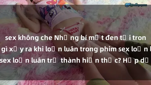 sex không che Những bí mật đen tối trong gia đình: Điều gì xảy ra khi loạn luân trong phim sex loạn luân trở thành hiện thực? Hấp dẫn và gây sốc!