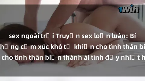 sex ngoài trời Truyện sex loạn luân: Bí mật gia đình và những cảm xúc khó tả khiến cho tình thân biến thành ái tình đầy nhiệt huyết