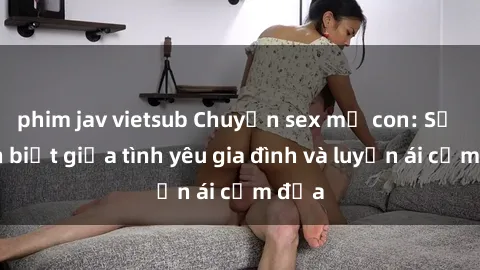 phim jav vietsub Chuyện sex mẹ con: Sự phân biệt giữa tình yêu gia đình và luyến ái cấm địa