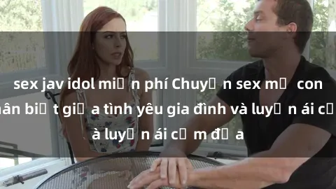 sex jav idol miễn phí Chuyện sex mẹ con: Sự phân biệt giữa tình yêu gia đình và luyến ái cấm địa