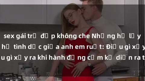 sex gái trẻ đẹp không che Những hệ lụy của việc có quan hệ tình dục giữa anh em ruột: Điều gì xảy ra khi hành động cấm kỵ diễn ra trong gia đình?