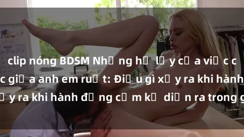clip nóng BDSM Những hệ lụy của việc có quan hệ tình dục giữa anh em ruột: Điều gì xảy ra khi hành động cấm kỵ diễn ra trong gia đình?