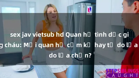 sex jav vietsub hd Quan hệ tình dục giữa ông cháu: Mối quan hệ cấm kỵ hay tự do lựa chọn?