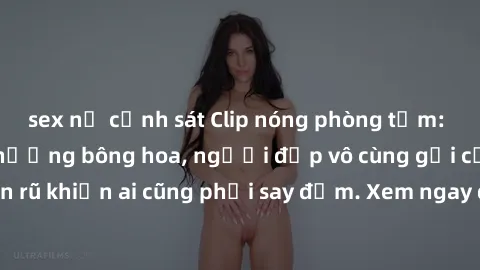 sex nữ cảnh sát Clip nóng phòng tắm: Hít thở nồng nàn hương bông hoa, người đẹp vô cùng gợi cảm và quyến rũ khiến ai cũng phải say đắm. Xem ngay để trải nghiệm điều đặc biệt!