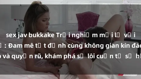 sex jav bukkake Trải nghiệm mới lạ với sex phòng thay đồ: Đam mê tột đỉnh cùng không gian kín đáo và quyến rũ, khám phá sự lôi cuốn từ sự hấp dẫn của nơi này.