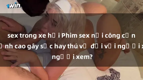 sex trong xe hơi Phim sex nơi công cộng: Đỉnh cao gây sốc hay thú vị đối với người xem?