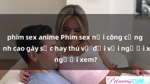 phim sex anime Phim sex nơi công cộng: Đỉnh cao gây sốc hay thú vị đối với người xem?