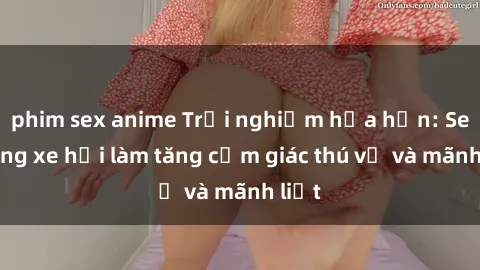 phim sex anime Trải nghiệm hứa hẹn: Sex trong xe hơi làm tăng cảm giác thú vị và mãnh liệt