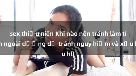 sex thiếu niên Khi nào nên tránh làm tình ngoài đường để tránh nguy hiểm và xấu hổ