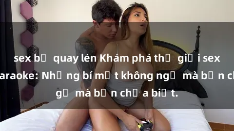 sex bị quay lén Khám phá thế giới sex ở quán karaoke: Những bí mật không ngờ mà bạn chưa biết.