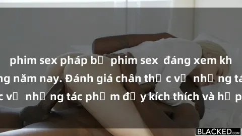 phim sex pháp bộ phim sex  đáng xem không thể bỏ lỡ trong năm nay. Đánh giá chân thực về những tác phẩm đầy kích thích và hấp dẫn này.