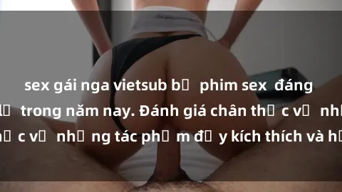 sex gái nga vietsub bộ phim sex  đáng xem không thể bỏ lỡ trong năm nay. Đánh giá chân thực về những tác phẩm đầy kích thích và hấp dẫn này.