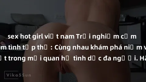 sex hot girl việt nam Trải nghiệm cảm xúc mới mẻ với làm tình tập thể: Cùng nhau khám phá niềm vui và sự mãnh liệt trong mối quan hệ tình dục đa người. Hãy thử ngay để biết cảm giác thú vị này!