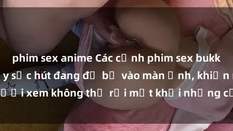phim sex anime Các cảnh phim sex bukkake hấp dẫn và đầy sức hút đang đổ bộ vào màn ảnh, khiến người xem không thể rời mắt khỏi những cảnh quay đầy kích thích.