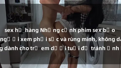 sex họ hàng Những cảnh phim sex bạo dâm nhóm khiến người xem phải sốc và rùng mình, không dành cho trẻ em dưới tuổi để tránh ảnh hưởng tiêu cực.