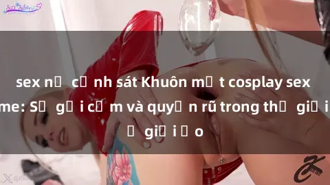 sex nữ cảnh sát Khuôn mặt cosplay sex anime: Sự gợi cảm và quyến rũ trong thế giới ảo