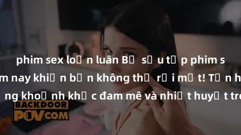 phim sex loạn luân Bộ sưu tập phim sex Mỹ hot nhất năm nay khiến bạn không thể rời mắt! Tận hưởng những khoảnh khắc đam mê và nhiệt huyết trong các tác phẩm nóng bỏng này!