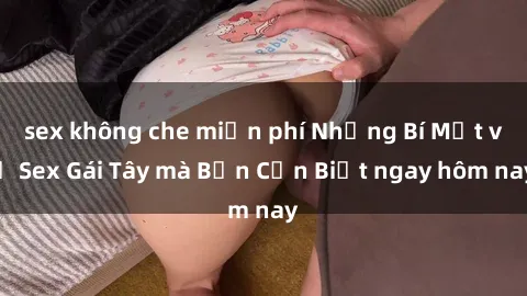 sex không che miễn phí Những Bí Mật về Sex Gái Tây mà Bạn Cần Biết ngay hôm nay