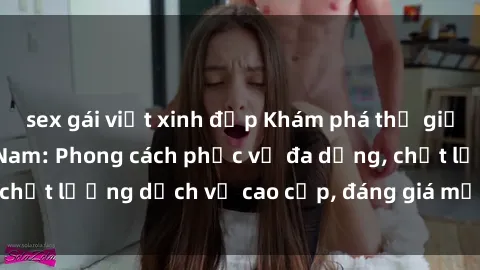 sex gái việt xinh đẹp Khám phá thế giới của gái gọi Việt Nam: Phong cách phục vụ đa dạng, chất lượng dịch vụ cao cấp, đáng giá mọi khoản chi phí