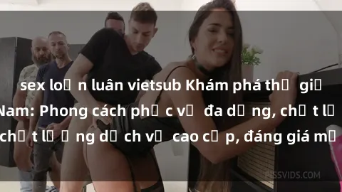 sex loạn luân vietsub Khám phá thế giới của gái gọi Việt Nam: Phong cách phục vụ đa dạng, chất lượng dịch vụ cao cấp, đáng giá mọi khoản chi phí