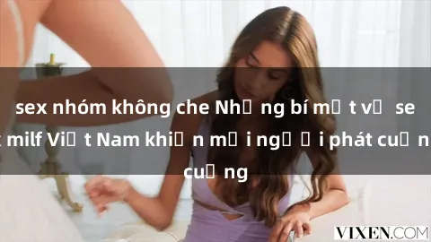sex nhóm không che Những bí mật về sex milf Việt Nam khiến mọi người phát cuồng