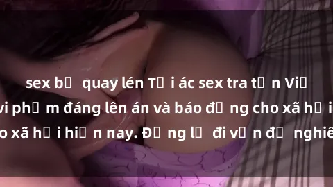 sex bị quay lén Tội ác sex tra tấn Việt Nam: những vụ vi phạm đáng lên án và báo động cho xã hội hiện nay. Đừng lờ đi vấn đề nghiêm trọng này!