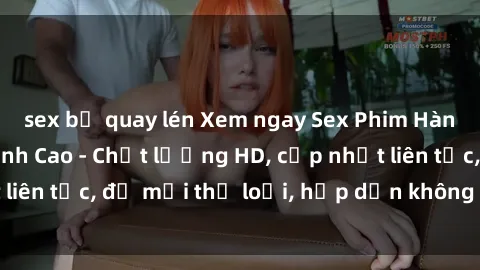 sex bị quay lén Xem ngay Sex Phim Hàn Quốc Vietsub Đỉnh Cao - Chất lượng HD, cập nhật liên tục, đủ mọi thể loại, hấp dẫn không thể bỏ qua!
