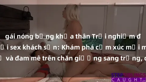 gái nóng bỏng khỏa thân Trải nghiệm đỉnh cao tình yêu tại sex khách sạn: Khám phá cảm xúc mới mẻ và đam mê trên chăn giường sang trọng, độc đáo, không giới hạn.