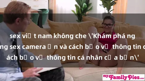 sex việt nam không che 'Khám phá nguy cơ của việc sử dụng sex camera ẩn và cách bảo vệ thông tin cá nhân của bạn'