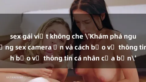 sex gái việt không che 'Khám phá nguy cơ của việc sử dụng sex camera ẩn và cách bảo vệ thông tin cá nhân của bạn'