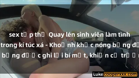 sex tập thể Quay lén sinh viên làm tình ngay trên giường trong kí túc xá - Khoảnh khắc nóng bỏng được ghi lại bí mật, khiến cả trường học xôn xao.