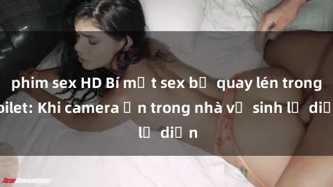 phim sex HD Bí mật sex bị quay lén trong toilet: Khi camera ẩn trong nhà vệ sinh lộ diện