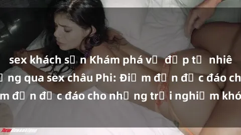 sex khách sạn Khám phá vẻ đẹp tự nhiên và văn hóa đa dạng qua sex châu Phi: Điểm đến độc đáo cho những trải nghiệm khó quên