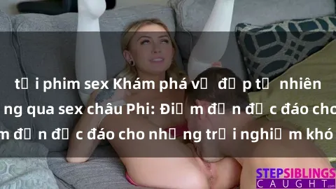 tải phim sex Khám phá vẻ đẹp tự nhiên và văn hóa đa dạng qua sex châu Phi: Điểm đến độc đáo cho những trải nghiệm khó quên