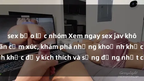 sex bạo lực nhóm Xem ngay sex jav không che để thỏa mãn cảm xúc, khám phá những khoảnh khắc đầy kích thích và sống động nhất chỉ trong click!