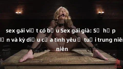 sex gái việt có bầu Sex gái già: Sự hấp dẫn và kỳ diệu của tình yêu ở tuổi trung niên