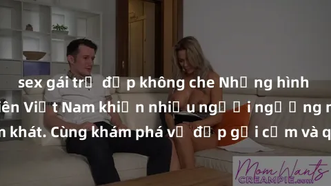 sex gái trẻ đẹp không che Những hình ảnh sex gái sinh viên Việt Nam khiến nhiều người ngưỡng mộ và thèm khát. Cùng khám phá vẻ đẹp gợi cảm và quyến rũ của những cô gái trẻ này.
