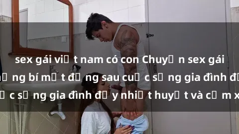sex gái việt nam có con Chuyện sex gái Việt có chồng: Những bí mật đằng sau cuộc sống gia đình đầy nhiệt huyết và cảm xúc