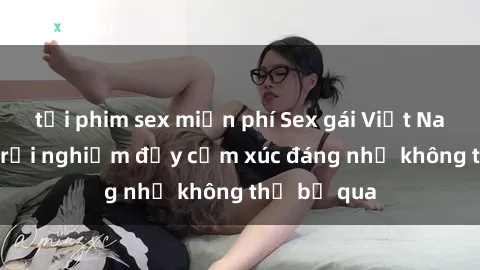 tải phim sex miễn phí Sex gái Việt Nam có con: Trải nghiệm đầy cảm xúc đáng nhớ không thể bỏ qua