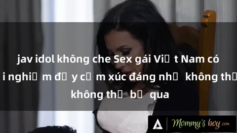 jav idol không che Sex gái Việt Nam có con: Trải nghiệm đầy cảm xúc đáng nhớ không thể bỏ qua