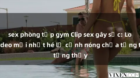 sex phòng tập gym Clip sex gây sốc: Loạt video mới nhất hé lộ cảnh nóng chưa từng thấy