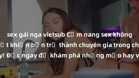 sex gái nga vietsub Cẩm nang sex không che: Những bí quyết khiến bạn trở thành chuyên gia trong chuyện ấy! Đọc ngay để khám phá những mẹo hay và bí quyết tình dục không che.