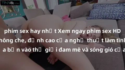 phim sex hay nhất Xem ngay phim sex HD chất lượng cao không che, đỉnh cao của nghệ thuật làm tình, đưa bạn vào thế giới đam mê và sóng gió của tình yêu không giới hạn.