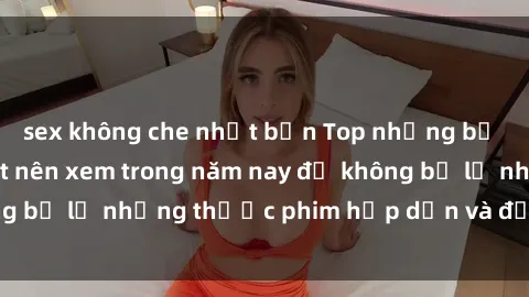 sex không che nhật bản Top những bộ phim sex hay nhất nên xem trong năm nay để không bỏ lỡ những thước phim hấp dẫn và đầy kịch tính.