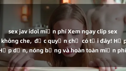 sex jav idol miễn phí Xem ngay clip sex không che cực hot, không che,  độc quyền chỉ có tại đây! Hấp dẫn, nóng bỏng và hoàn toàn miễn phí, không thể bỏ qua!