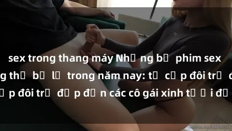 sex trong thang máy Những bộ phim sex JAV hot nhất không thể bỏ lỡ trong năm nay: từ cặp đôi trẻ đẹp đến các cô gái xinh tươi đầy sức hút.