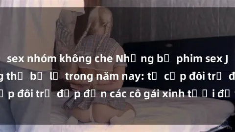 sex nhóm không che Những bộ phim sex JAV hot nhất không thể bỏ lỡ trong năm nay: từ cặp đôi trẻ đẹp đến các cô gái xinh tươi đầy sức hút.