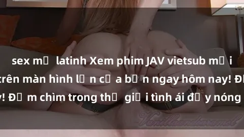 sex mỹ latinh Xem phim JAV vietsub mới nhất và hấp dẫn trên màn hình lớn của bạn ngay hôm nay! Đắm chìm trong thế giới tình ái đầy nóng bỏng và kích thích.