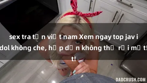 sex tra tấn việt nam Xem ngay top jav idol không che, hấp dẫn không thể rời mắt!
