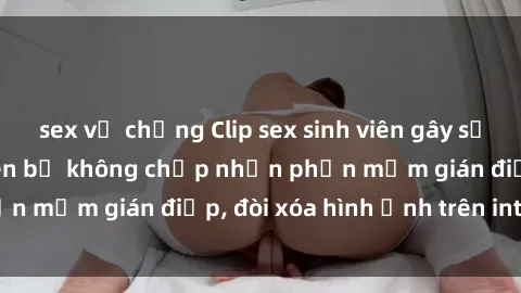sex vợ chồng Clip sex sinh viên gây sốt mạng xã hội: Tuyên bố không chấp nhận phần mềm gián điệp, đòi xóa hình ảnh trên internet
